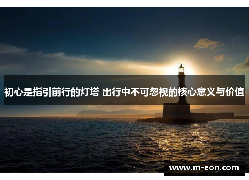 初心是指引前行的灯塔 出行中不可忽视的核心意义与价值