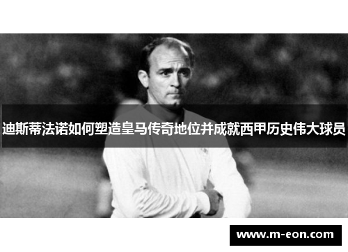 迪斯蒂法诺如何塑造皇马传奇地位并成就西甲历史伟大球员